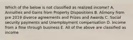 Which of the below is not classified as realized income? A. Annuities and Gains from Property Dispositions B. Alimony from pre 2019 divorce agreements and Prizes and Awards C. Social security payments and Unemployment compensation D. Income from a flow through business E. All of the above are classified as income