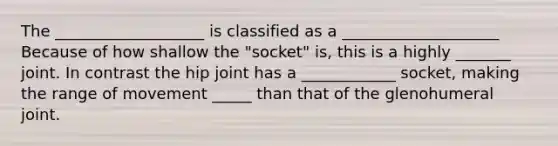 The ___________________ is classified as a ____________________ Because of how shallow the "socket" is, this is a highly _______ joint. In contrast the hip joint has a ____________ socket, making the range of movement _____ than that of the glenohumeral joint.