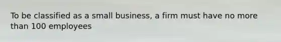 To be classified as a small business, a firm must have no more than 100 employees