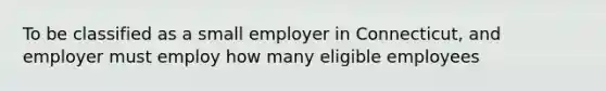 To be classified as a small employer in Connecticut, and employer must employ how many eligible employees