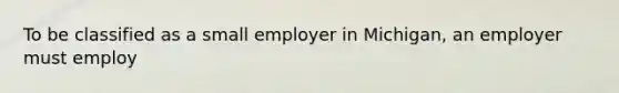 To be classified as a small employer in Michigan, an employer must employ