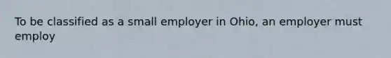 To be classified as a small employer in Ohio, an employer must employ