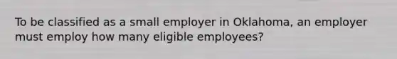 To be classified as a small employer in Oklahoma, an employer must employ how many eligible employees?