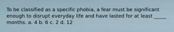 To be classified as a specific phobia, a fear must be significant enough to disrupt everyday life and have lasted for at least _____ months. a. 4 b. 6 c. 2 d. 12