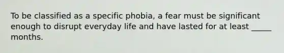 To be classified as a specific phobia, a fear must be significant enough to disrupt everyday life and have lasted for at least _____ months.