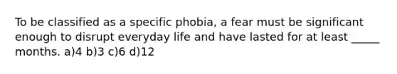 To be classified as a specific phobia, a fear must be significant enough to disrupt everyday life and have lasted for at least _____ months. a)4 b)3 c)6 d)12