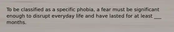 To be classified as a specific phobia, a fear must be significant enough to disrupt everyday life and have lasted for at least ___ months.