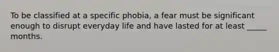 To be classified at a specific phobia, a fear must be significant enough to disrupt everyday life and have lasted for at least _____ months.