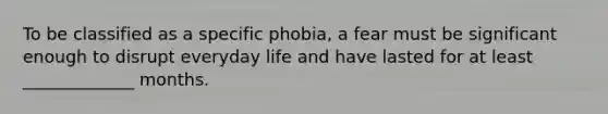 To be classified as a specific phobia, a fear must be significant enough to disrupt everyday life and have lasted for at least _____________ months.