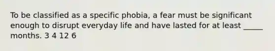 To be classified as a specific phobia, a fear must be significant enough to disrupt everyday life and have lasted for at least _____ months. 3 4 12 6