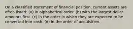 On a classified statement of financial position, current assets are often listed: (a) in alphabetical order. (b) with the largest dollar amounts first. (c) in the order in which they are expected to be converted into cash. (d) in the order of acquisition.