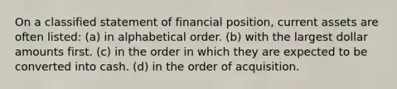 On a classified statement of financial position, current assets are often listed: (a) in alphabetical order. (b) with the largest dollar amounts first. (c) in the order in which they are expected to be converted into cash. (d) in the order of acquisition.