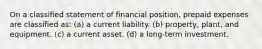 On a classified statement of financial position, prepaid expenses are classified as: (a) a current liability. (b) property, plant, and equipment. (c) a current asset. (d) a long-term investment.