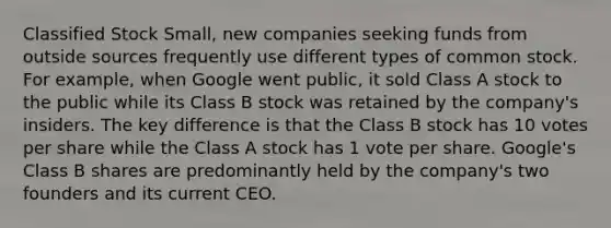 Classified Stock Small, new companies seeking funds from outside sources frequently use different types of common stock. For example, when Google went public, it sold Class A stock to the public while its Class B stock was retained by the company's insiders. The key difference is that the Class B stock has 10 votes per share while the Class A stock has 1 vote per share. Google's Class B shares are predominantly held by the company's two founders and its current CEO.