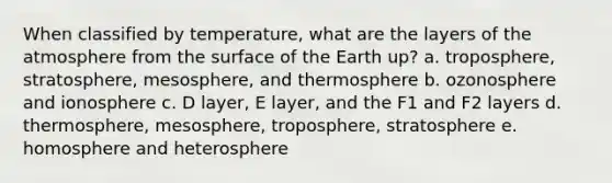 When classified by temperature, what are the layers of the atmosphere from the surface of the Earth up? a. troposphere, stratosphere, mesosphere, and thermosphere b. ozonosphere and ionosphere c. D layer, E layer, and the F1 and F2 layers d. thermosphere, mesosphere, troposphere, stratosphere e. homosphere and heterosphere