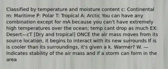 Classified by temperature and moisture content c: Continental m: Maritime P: Polar T: Tropical A: Arctic You can have any combination except for mA because you can't have extremely high temperatures over the ocean; temp cant drop as much EX: Desert—cT [Dry and tropical] ONCE the air mass moves from its source location, it begins to interact with its new surrounds If is is cooler than its surroundings, it's given a k. Warmer? W. —Indicates stability of the air mass and if a storm can form in the area