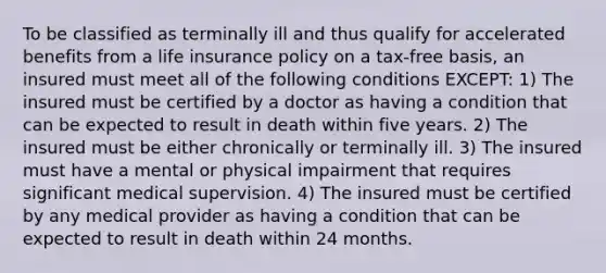 To be classified as terminally ill and thus qualify for accelerated benefits from a life insurance policy on a tax-free basis, an insured must meet all of the following conditions EXCEPT: 1) The insured must be certified by a doctor as having a condition that can be expected to result in death within five years. 2) The insured must be either chronically or terminally ill. 3) The insured must have a mental or physical impairment that requires significant medical supervision. 4) The insured must be certified by any medical provider as having a condition that can be expected to result in death within 24 months.