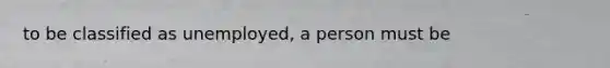 to be classified as unemployed, a person must be