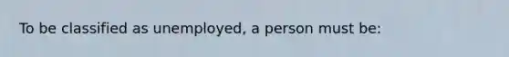 To be classified as unemployed, a person must be: