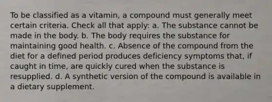 To be classified as a vitamin, a compound must generally meet certain criteria. Check all that apply: a. The substance cannot be made in the body. b. The body requires the substance for maintaining good health. c. Absence of the compound from the diet for a defined period produces deficiency symptoms that, if caught in time, are quickly cured when the substance is resupplied. d. A synthetic version of the compound is available in a dietary supplement.