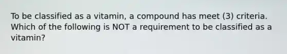 To be classified as a vitamin, a compound has meet (3) criteria. Which of the following is NOT a requirement to be classified as a vitamin?