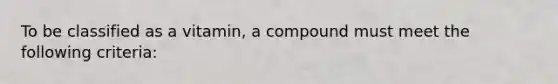 To be classified as a vitamin, a compound must meet the following criteria: