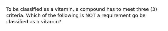 To be classified as a vitamin, a compound has to meet three (3) criteria. Which of the following is NOT a requirement go be classified as a vitamin?