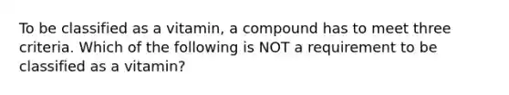 To be classified as a vitamin, a compound has to meet three criteria. Which of the following is NOT a requirement to be classified as a vitamin?