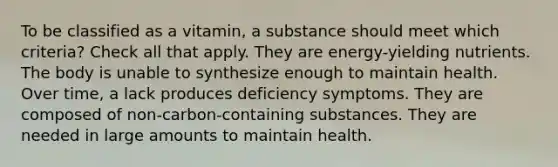 To be classified as a vitamin, a substance should meet which criteria? Check all that apply. They are energy-yielding nutrients. The body is unable to synthesize enough to maintain health. Over time, a lack produces deficiency symptoms. They are composed of non-carbon-containing substances. They are needed in large amounts to maintain health.