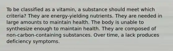 To be classified as a vitamin, a substance should meet which criteria? They are energy-yielding nutrients. They are needed in large amounts to maintain health. The body is unable to synthesize enough to maintain health. They are composed of non-carbon-containing substances. Over time, a lack produces deficiency symptoms.