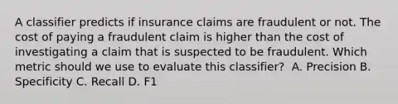 A classifier predicts if insurance claims are fraudulent or not. The cost of paying a fraudulent claim is higher than the cost of investigating a claim that is suspected to be fraudulent. Which metric should we use to evaluate this classifier? ​ A. Precision B. Specificity C. Recall D. F1