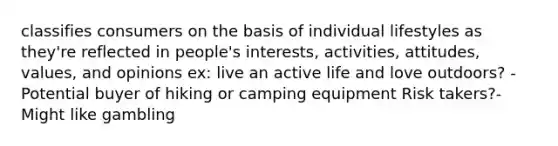 classifies consumers on the basis of individual lifestyles as they're reflected in people's interests, activities, attitudes, values, and opinions ex: live an active life and love outdoors? - Potential buyer of hiking or camping equipment Risk takers?- Might like gambling