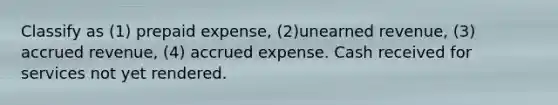 Classify as (1) prepaid expense, (2)unearned revenue, (3) accrued revenue, (4) accrued expense. Cash received for services not yet rendered.