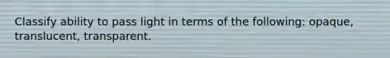 Classify ability to pass light in terms of the following: opaque, translucent, transparent.