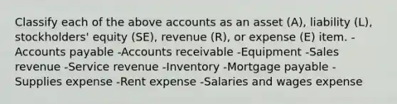 Classify each of the above accounts as an asset (A), liability (L), stockholders' equity (SE), revenue (R), or expense (E) item. -Accounts payable -Accounts receivable -Equipment -Sales revenue -Service revenue -Inventory -Mortgage payable -Supplies expense -Rent expense -Salaries and wages expense