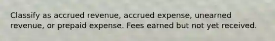 Classify as accrued revenue, accrued expense, unearned revenue, or prepaid expense. Fees earned but not yet received.