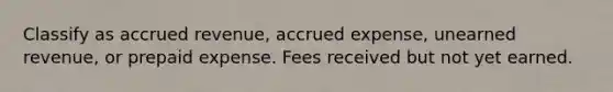 Classify as accrued revenue, accrued expense, unearned revenue, or prepaid expense. Fees received but not yet earned.