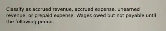 Classify as accrued revenue, accrued expense, unearned revenue, or prepaid expense. Wages owed but not payable until the following period.