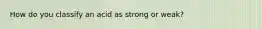 How do you classify an acid as strong or weak?