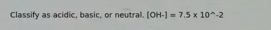 Classify as acidic, basic, or neutral. [OH-] = 7.5 x 10^-2