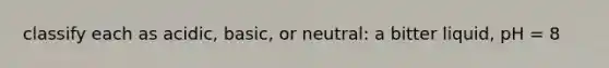 classify each as acidic, basic, or neutral: a bitter liquid, pH = 8