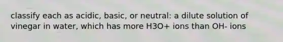 classify each as acidic, basic, or neutral: a dilute solution of vinegar in water, which has more H3O+ ions than OH- ions