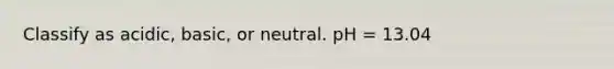 Classify as acidic, basic, or neutral. pH = 13.04