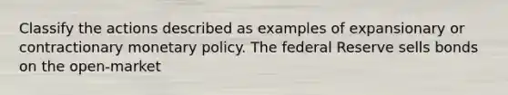 Classify the actions described as examples of expansionary or contractionary monetary policy. The federal Reserve sells bonds on the open-market