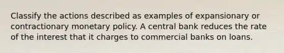 Classify the actions described as examples of expansionary or contractionary monetary policy. A central bank reduces the rate of the interest that it charges to commercial banks on loans.