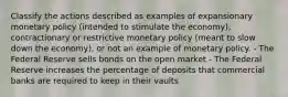 Classify the actions described as examples of expansionary monetary policy (intended to stimulate the economy), contractionary or restrictive monetary policy (meant to slow down the economy), or not an example of monetary policy. - The Federal Reserve sells bonds on the open market - The Federal Reserve increases the percentage of deposits that commercial banks are required to keep in their vaults