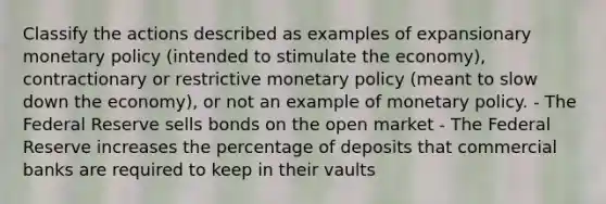 Classify the actions described as examples of expansionary monetary policy (intended to stimulate the economy), contractionary or restrictive monetary policy (meant to slow down the economy), or not an example of monetary policy. - The Federal Reserve sells bonds on the open market - The Federal Reserve increases the percentage of deposits that commercial banks are required to keep in their vaults