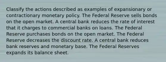 Classify the actions described as examples of expansionary or contractionary monetary policy. The Federal Reserve sells bonds on the open market. A central bank reduces the rate of interest that it charges to commercial banks on loans. The Federal Reserve purchases bonds on the open market. The Federal Reserve decreases the discount rate. A central bank reduces bank reserves and monetary base. The Federal Reserves expands its balance sheet.