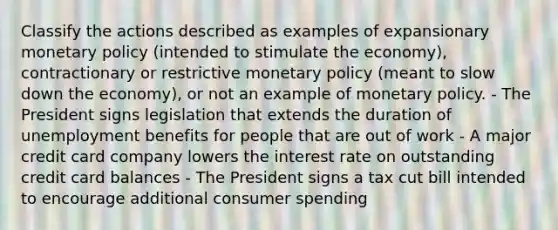 Classify the actions described as examples of expansionary monetary policy (intended to stimulate the economy), contractionary or restrictive monetary policy (meant to slow down the economy), or not an example of monetary policy. - The President signs legislation that extends the duration of unemployment benefits for people that are out of work - A major credit card company lowers the interest rate on outstanding credit card balances - The President signs a tax cut bill intended to encourage additional consumer spending