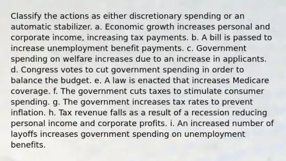 Classify the actions as either discretionary spending or an automatic stabilizer. a. Economic growth increases personal and corporate income, increasing tax payments. b. A bill is passed to increase unemployment benefit payments. c. Government spending on welfare increases due to an increase in applicants. d. Congress votes to cut government spending in order to balance the budget. e. A law is enacted that increases Medicare coverage. f. The government cuts taxes to stimulate consumer spending. g. The government increases tax rates to prevent inflation. h. Tax revenue falls as a result of a recession reducing personal income and corporate profits. i. An increased number of layoffs increases government spending on unemployment benefits.